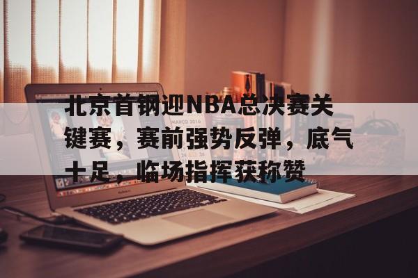 关于北京首钢迎NBA总决赛关键赛，赛前强势反弹，底气十足，临场指挥获称赞的信息-爱游戏app
