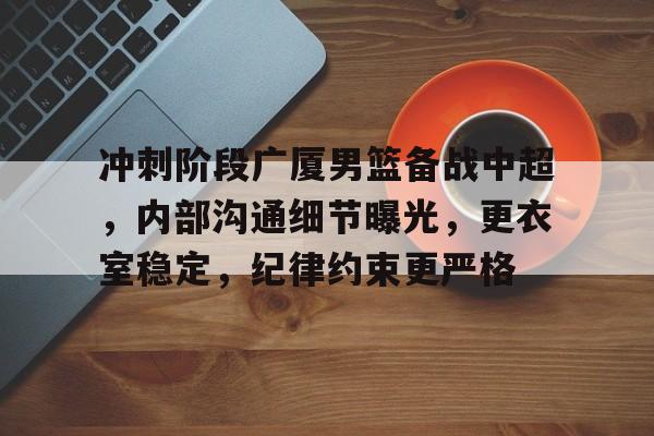 冲刺阶段广厦男篮备战中超，内部沟通细节曝光，更衣室稳定，纪律约束更严格的简单介绍-爱游戏官网