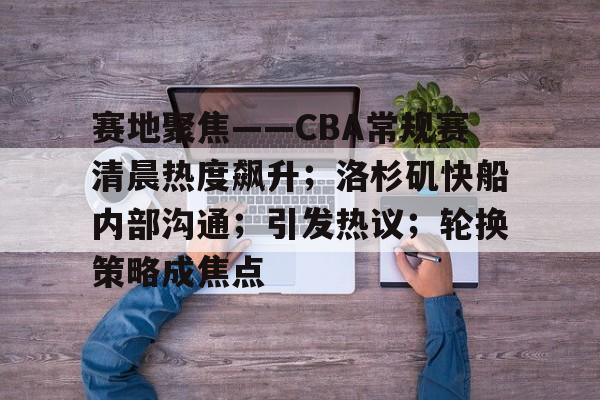 关于赛地聚焦——CBA常规赛清晨热度飙升；洛杉矶快船内部沟通；引发热议；轮换策略成焦点的信息-爱游戏app